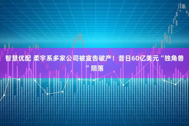 智慧优配 柔宇系多家公司被宣告破产！昔日60亿美元“独角兽”陨落