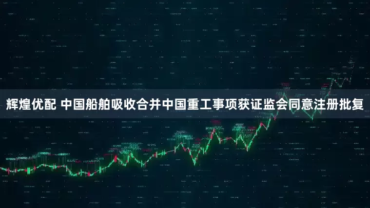 辉煌优配 中国船舶吸收合并中国重工事项获证监会同意注册批复