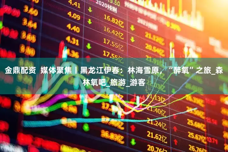 金鼎配资  媒体聚焦丨黑龙江伊春：林海雪原，“醉氧”之旅_森林氧吧_旅游_游客