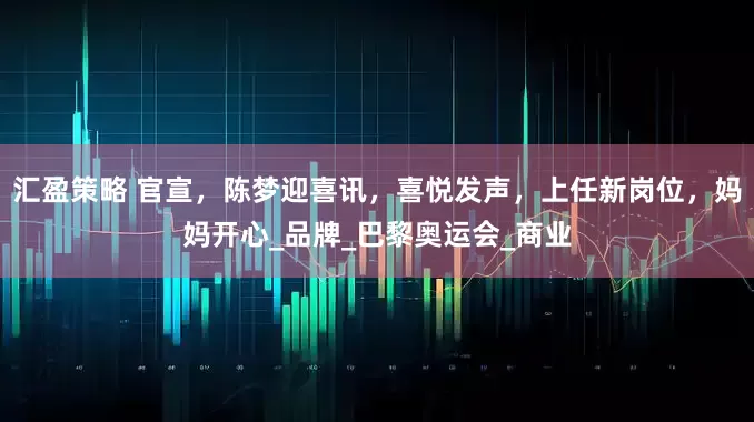 汇盈策略 官宣，陈梦迎喜讯，喜悦发声，上任新岗位，妈妈开心_品牌_巴黎奥运会_商业
