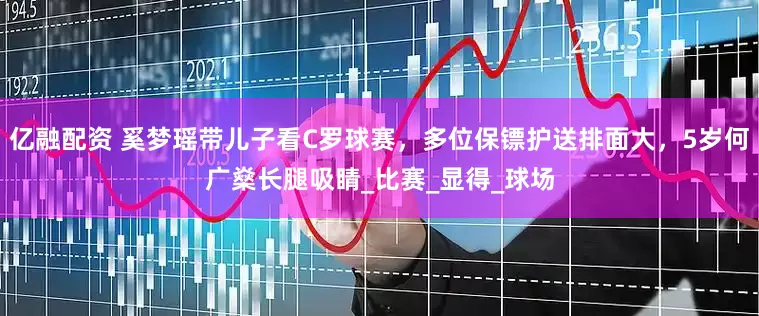 亿融配资 奚梦瑶带儿子看C罗球赛，多位保镖护送排面大，5岁何广燊长腿吸睛_比赛_显得_球场