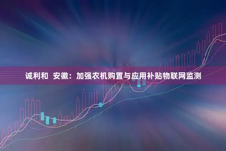诚利和  安徽：加强农机购置与应用补贴物联网监测