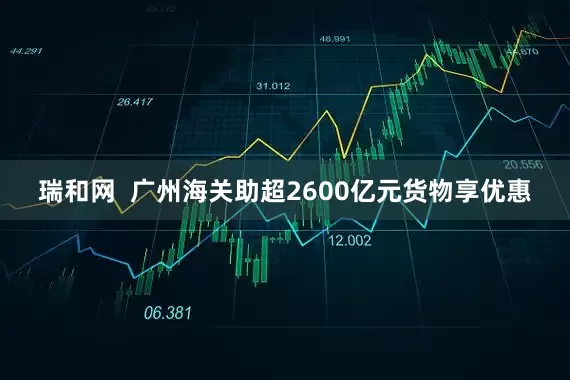 瑞和网  广州海关助超2600亿元货物享优惠