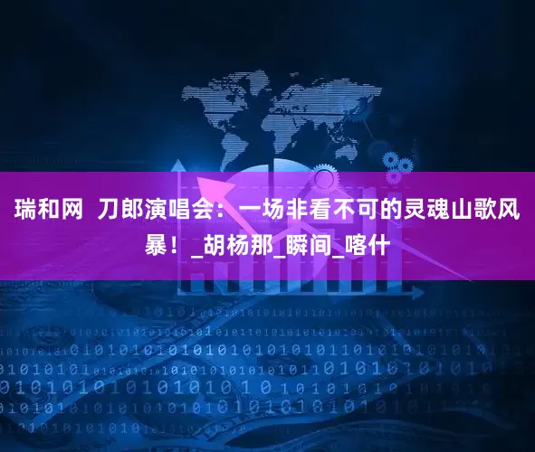 瑞和网  刀郎演唱会：一场非看不可的灵魂山歌风暴！_胡杨那_瞬间_喀什