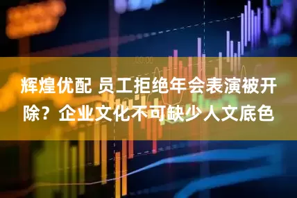 辉煌优配 员工拒绝年会表演被开除？企业文化不可缺少人文底色