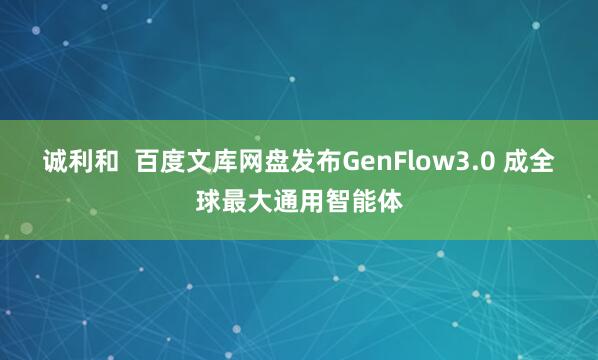诚利和  百度文库网盘发布GenFlow3.0 成全球最大通用智能体