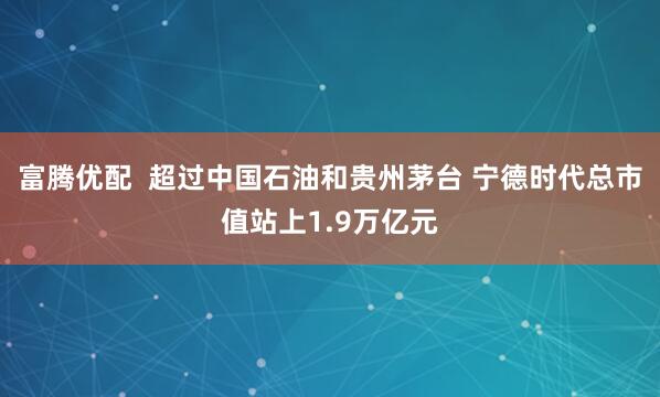 富腾优配 超过中国石油和贵州茅台 宁德时代总市值站上1.9万亿元