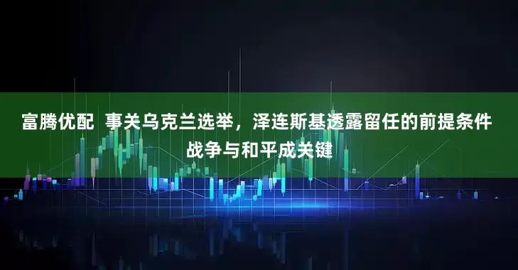 富腾优配 事关乌克兰选举,泽连斯基透露留任的前提条件 战争与和平成关键